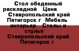 Стол обеденный раскладной › Цена ­ 3 600 - Ставропольский край, Пятигорск г. Мебель, интерьер » Столы и стулья   . Ставропольский край,Пятигорск г.